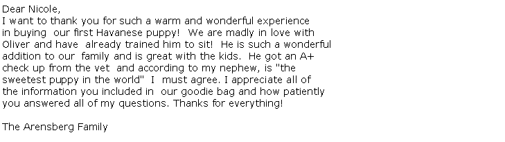 Text Box: Dear Nicole,
I want to thank you for such a warm and wonderful experience in buying  our first Havanese puppy!  We are madly in love with Oliver and have  already trained him to sit!  He is such a wonderfuladdition to our  family and is great with the kids.  He got an A+ check up from the vet  and according to my nephew, is "the sweetest puppy in the world"  I  must agree. I appreciate all of the information you included in  our goodie bag and how patientlyyou answered all of my questions. Thanks for everything! 

The Arensberg Family 