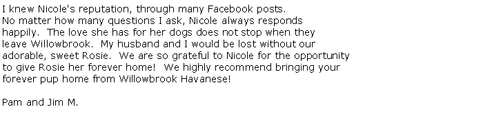 Text Box: I knew Nicole's reputation, through many Facebook posts.No matter how many questions I ask, Nicole always responds happily.  The love she has for her dogs does not stop when they leave Willowbrook.  My husband and I would be lost without our adorable, sweet Rosie.  We are so grateful to Nicole for the opportunity to give Rosie her forever home!  We highly recommend bringing your forever pup home from Willowbrook Havanese!

Pam and Jim M. 