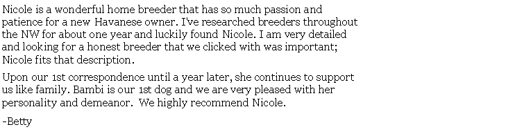 Text Box: Nicole is a wonderful home breeder that has so much passion and patience for a new Havanese owner. I've researched breeders throughoutthe NW for about one year and luckily found Nicole. I am very detailed and looking for a honest breeder that we clicked with was important; Nicole fits that description. Upon our 1st correspondence until a year later, she continues to support us like family. Bambi is our 1st dog and we are very pleased with her personality and demeanor.  We highly recommend Nicole. -Betty 