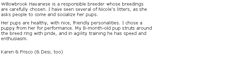 Text Box: Willowbrook Havanese is a responsible breeder whose breedings are carefully chosen. I have seen several of Nicole's litters, as she asks people to come and socialize her pups. Her pups are healthy, with nice, friendly personalities. I chose a puppy from her for performance. My 8-month-old pup struts aroundthe breed ring with pride, and in agility training he has speed and enthusiasm. 

Karen & Frisco (& Desi, too) 