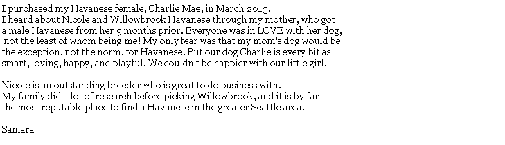 Text Box: I purchased my Havanese female, Charlie Mae, in March 2013. I heard about Nicole and Willowbrook Havanese through my mother, who got a male Havanese from her 9 months prior. Everyone was in LOVE with her dog, not the least of whom being me! My only fear was that my mom's dog would be the exception, not the norm, for Havanese. But our dog Charlie is every bit as smart, loving, happy, and playful. We couldn't be happier with our little girl.Nicole is an outstanding breeder who is great to do business with. My family did a lot of research before picking Willowbrook, and it is by far the most reputable place to find a Havanese in the greater Seattle area.  Samara