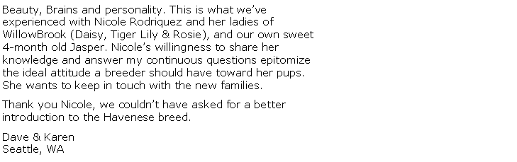 Text Box: Beauty, Brains and personality. This is what we’ve experienced with Nicole Rodriquez and her ladies of WillowBrook (Daisy, Tiger Lily & Rosie), and our own sweet 4-month old Jasper. Nicole’s willingness to share her knowledge and answer my continuous questions epitomize the ideal attitude a breeder should have toward her pups. She wants to keep in touch with the new families.Thank you Nicole, we couldn’t have asked for a better introduction to the Havenese breed.Dave & KarenSeattle, WA