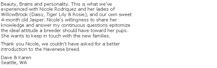 Text Box: Beauty, Brains and personality. This is what weve experienced with Nicole Rodriquez and her ladies of WillowBrook (Daisy, Tiger Lily & Rosie), and our own sweet 4-month old Jasper. Nicoles willingness to share her knowledge and answer my continuous questions epitomize the ideal attitude a breeder should have toward her pups. She wants to keep in touch with the new families.Thank you Nicole, we couldnt have asked for a better introduction to the Havenese breed.Dave & KarenSeattle, WA
